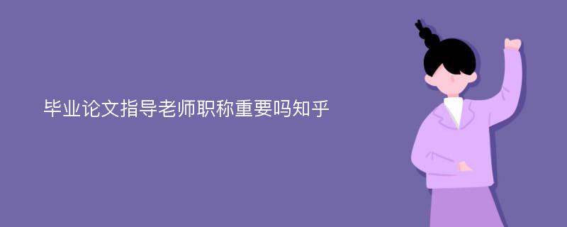 毕业论文指导老师职称重要吗知乎