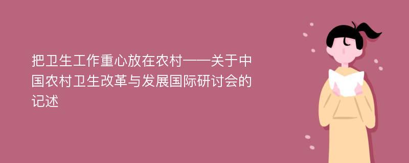 把卫生工作重心放在农村——关于中国农村卫生改革与发展国际研讨会的记述